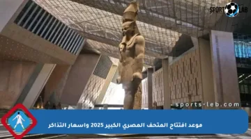 موعد افتتاح المتحف المصري الكبير 2025 وأسعار التذاكر